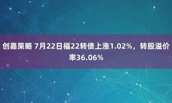 创嘉策略 7月22日福22转债上涨1.02%，转股溢价率36.06%
