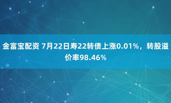 金富宝配资 7月22日寿22转债上涨0.01%，转股溢价率98.46%