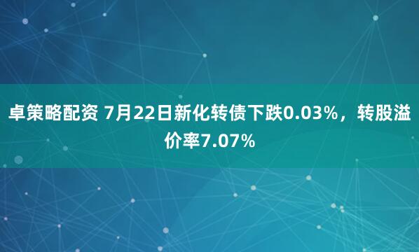 卓策略配资 7月22日新化转债下跌0.03%，转股溢价率7.07%