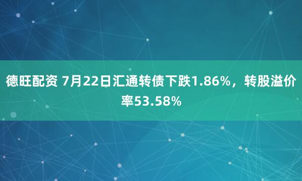 德旺配资 7月22日汇通转债下跌1.86%，转股溢价率53.58%